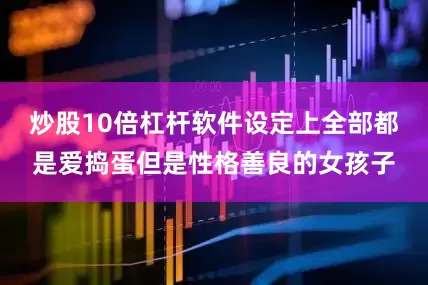炒股10倍杠杆软件设定上全部都是爱捣蛋但是性格善良的女孩子