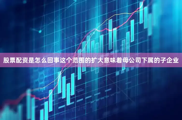 股票配资是怎么回事这个范围的扩大意味着母公司下属的子企业