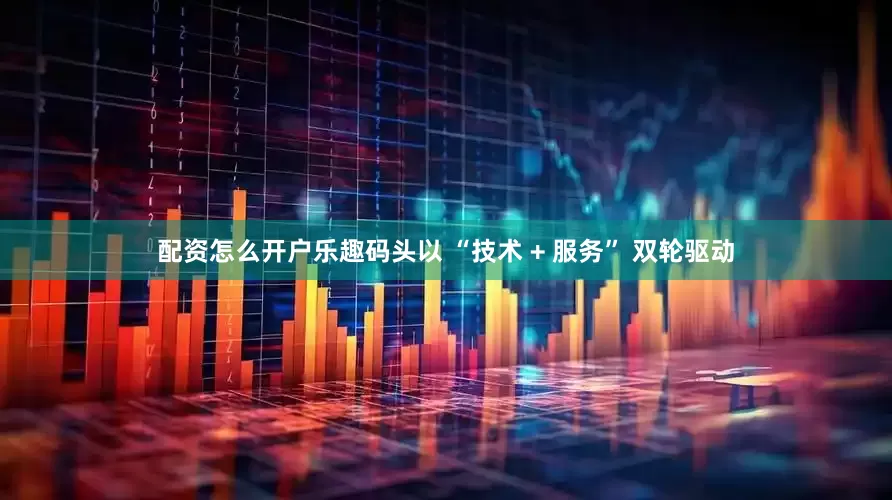 配资怎么开户乐趣码头以 “技术 + 服务” 双轮驱动