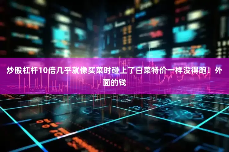 炒股杠杆10倍几乎就像买菜时碰上了白菜特价一样没得跑！外面的钱
