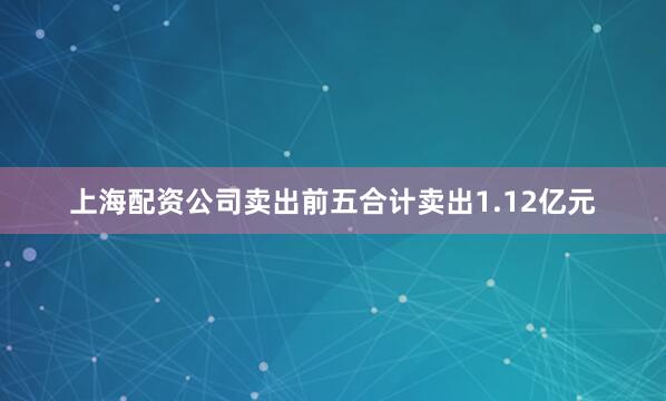 上海配资公司卖出前五合计卖出1.12亿元