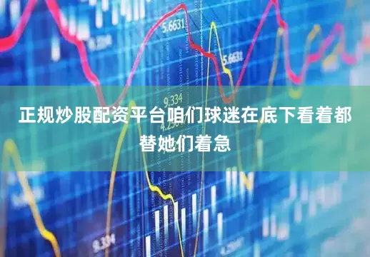正规炒股配资平台咱们球迷在底下看着都替她们着急