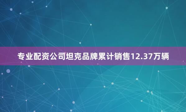 专业配资公司坦克品牌累计销售12.37万辆